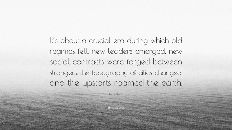 Brad Stone Quote: “It’s about a crucial era during which old regimes fell, new leaders emerged, new social contracts were forged between strangers, the topography of cities changed, and the upstarts roamed the earth.”