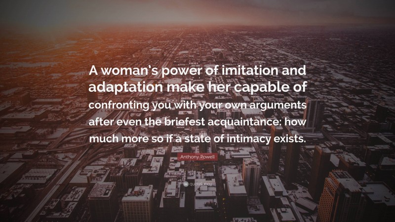 Anthony Powell Quote: “A woman’s power of imitation and adaptation make her capable of confronting you with your own arguments after even the briefest acquaintance: how much more so if a state of intimacy exists.”