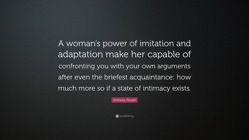 Anthony Powell Quote: “A woman’s power of imitation and adaptation make her capable of confronting you with your own arguments after even the briefest acquaintance: how much more so if a state of intimacy exists.”