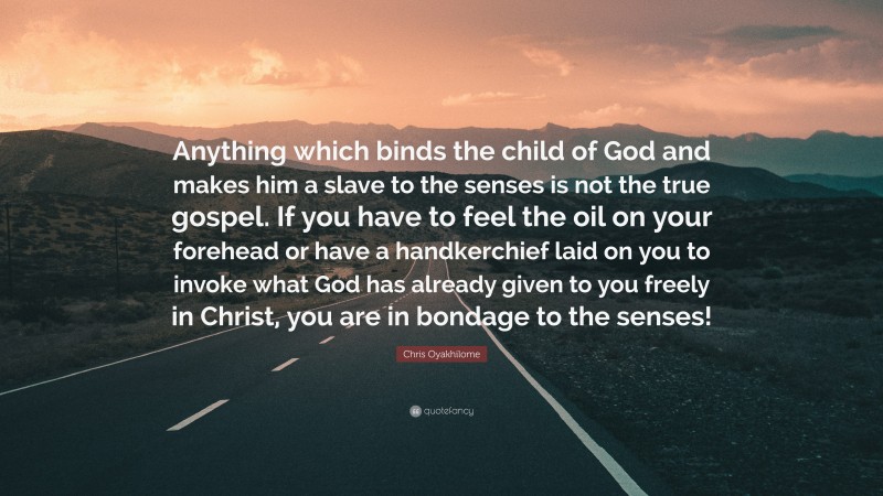 Chris Oyakhilome Quote: “Anything which binds the child of God and makes him a slave to the senses is not the true gospel. If you have to feel the oil on your forehead or have a handkerchief laid on you to invoke what God has already given to you freely in Christ, you are in bondage to the senses!”