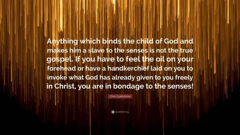 Chris Oyakhilome Quote: “Anything which binds the child of God and makes him a slave to the senses is not the true gospel. If you have to feel the oil on your forehead or have a handkerchief laid on you to invoke what God has already given to you freely in Christ, you are in bondage to the senses!”