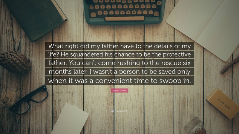 Tayari Jones Quote: “What right did my father have to the details of my life? He squandered his chance to be the protective father. You can’t come rushing to the rescue six months later. I wasn’t a person to be saved only when it was a convenient time to swoop in.”