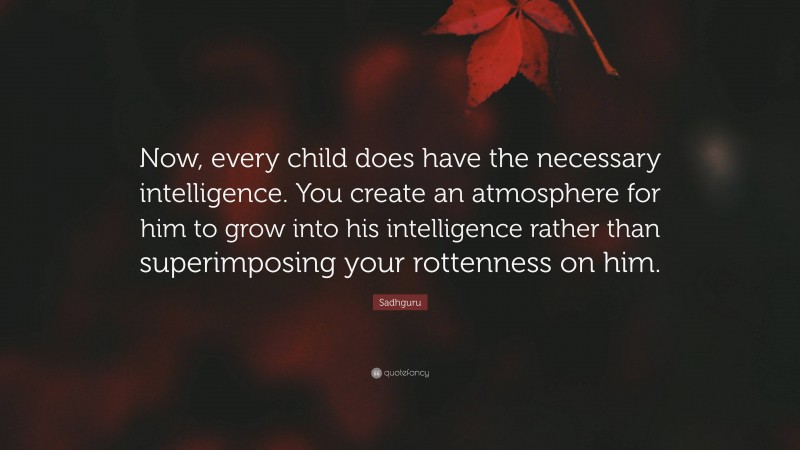 Sadhguru Quote: “Now, every child does have the necessary intelligence. You create an atmosphere for him to grow into his intelligence rather than superimposing your rottenness on him.”
