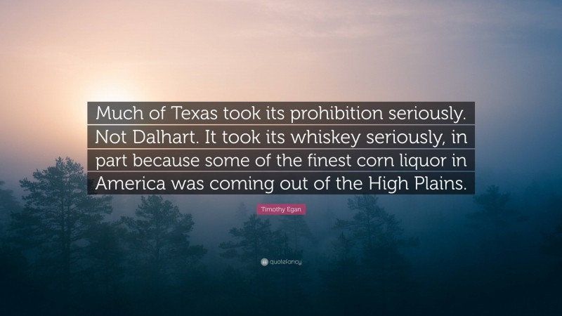 Timothy Egan Quote: “Much of Texas took its prohibition seriously. Not Dalhart. It took its whiskey seriously, in part because some of the finest corn liquor in America was coming out of the High Plains.”