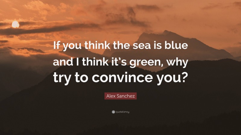 Alex Sanchez Quote: “If you think the sea is blue and I think it’s green, why try to convince you?”