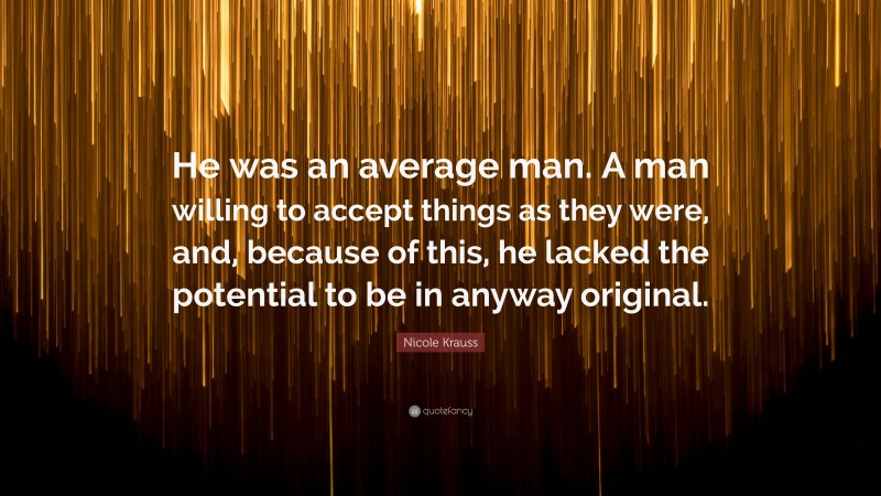 Nicole Krauss Quote: “He was an average man. A man willing to accept things as they were, and, because of this, he lacked the potential to be in anyway original.”