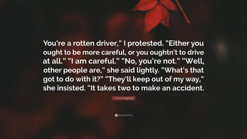 F. Scott Fitzgerald Quote: “You’re a rotten driver,” I protested. “Either you ought to be more careful, or you oughtn’t to drive at all.” “I am careful.” “No, you’re not.” “Well, other people are,” she said lightly. “What’s that got to do with it?” “They’ll keep out of my way,” she insisted. “It takes two to make an accident.”