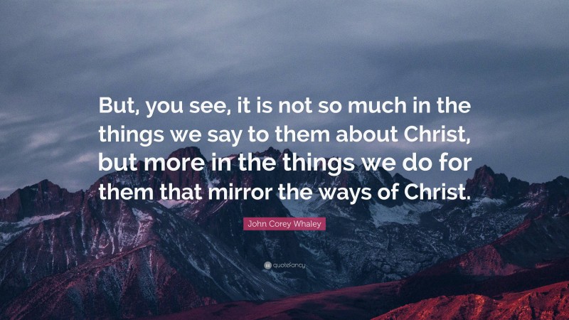 John Corey Whaley Quote: “But, you see, it is not so much in the things we say to them about Christ, but more in the things we do for them that mirror the ways of Christ.”