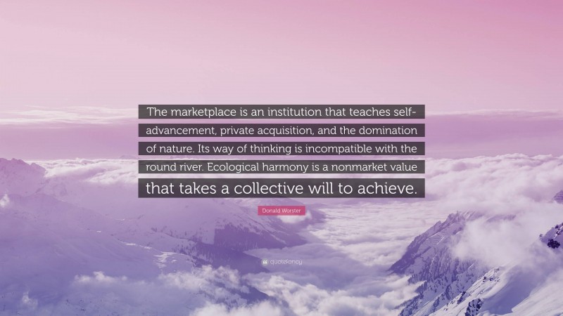 Donald Worster Quote: “The marketplace is an institution that teaches self-advancement, private acquisition, and the domination of nature. Its way of thinking is incompatible with the round river. Ecological harmony is a nonmarket value that takes a collective will to achieve.”