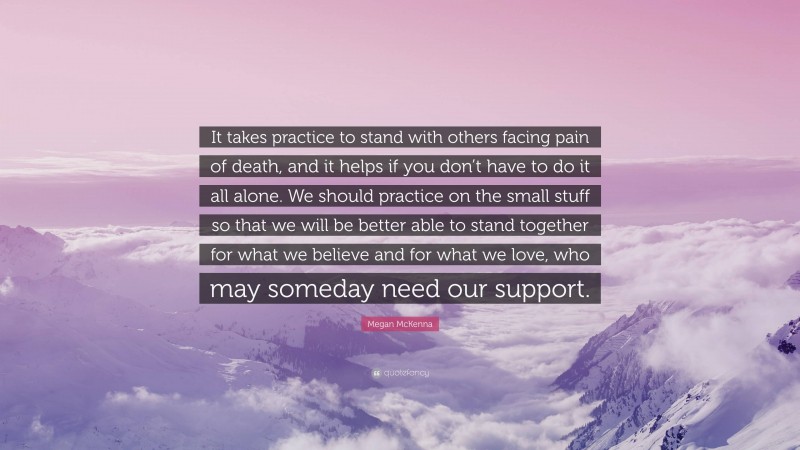Megan McKenna Quote: “It takes practice to stand with others facing pain of death, and it helps if you don’t have to do it all alone. We should practice on the small stuff so that we will be better able to stand together for what we believe and for what we love, who may someday need our support.”