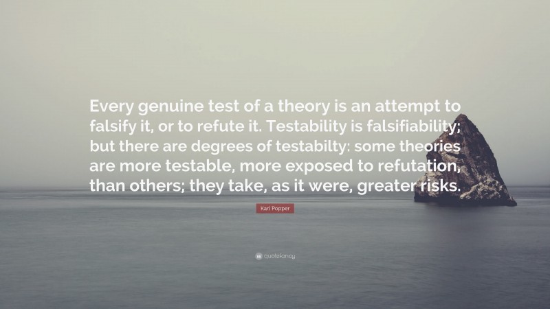 Karl Popper Quote: “Every genuine test of a theory is an attempt to falsify it, or to refute it. Testability is falsifiability; but there are degrees of testabilty: some theories are more testable, more exposed to refutation, than others; they take, as it were, greater risks.”