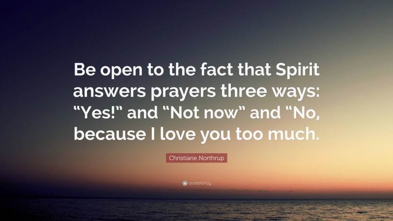 Christiane Northrup Quote: “Be open to the fact that Spirit answers prayers three ways: “Yes!” and “Not now” and “No, because I love you too much.”