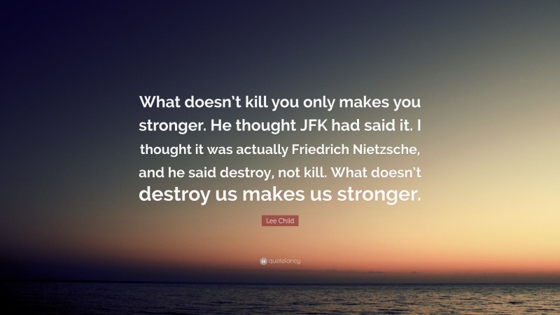 Lee Child Quote: “What doesn’t kill you only makes you stronger. He thought JFK had said it. I thought it was actually Friedrich Nietzsche, and he said destroy, not kill. What doesn’t destroy us makes us stronger.”