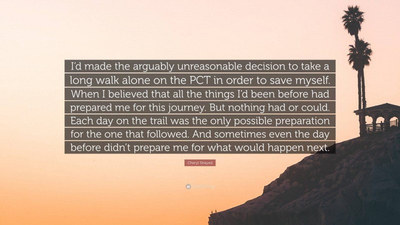 Cheryl Strayed Quote: “I’d made the arguably unreasonable decision to take a long walk alone on the PCT in order to save myself. When I believed that all the things I’d been before had prepared me for this journey. But nothing had or could. Each day on the trail was the only possible preparation for the one that followed. And sometimes even the day before didn’t prepare me for what would happen next.”