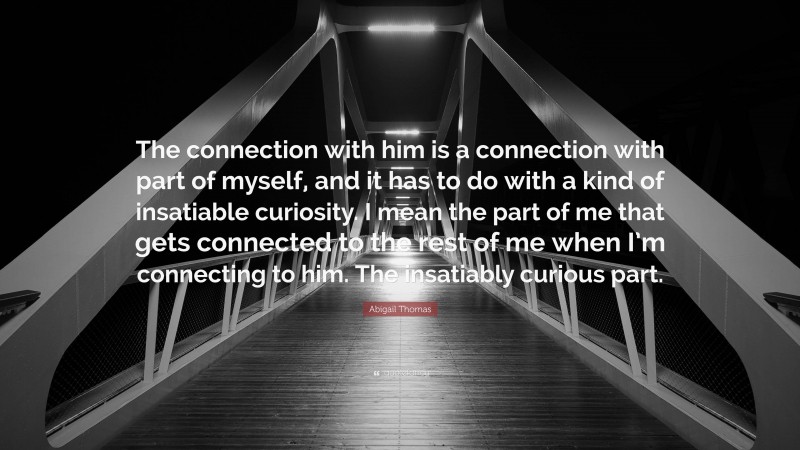 Abigail Thomas Quote: “The connection with him is a connection with part of myself, and it has to do with a kind of insatiable curiosity. I mean the part of me that gets connected to the rest of me when I’m connecting to him. The insatiably curious part.”