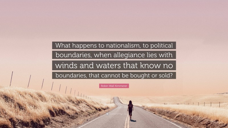 Robin Wall Kimmerer Quote: “What happens to nationalism, to political boundaries, when allegiance lies with winds and waters that know no boundaries, that cannot be bought or sold?”