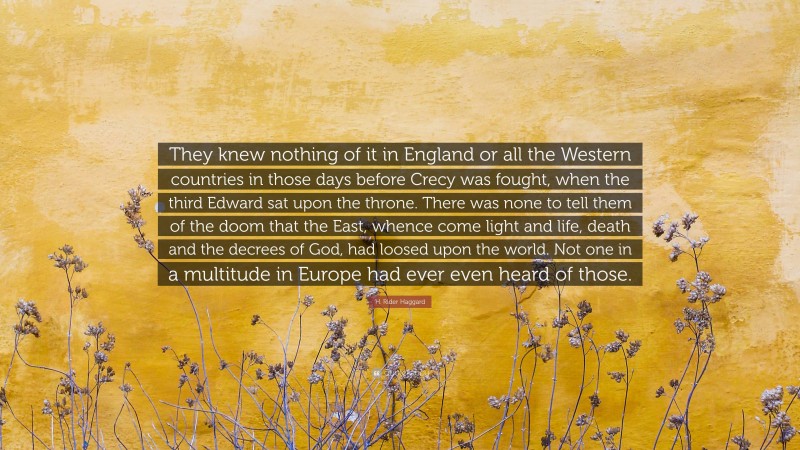 H. Rider Haggard Quote: “They knew nothing of it in England or all the Western countries in those days before Crecy was fought, when the third Edward sat upon the throne. There was none to tell them of the doom that the East, whence come light and life, death and the decrees of God, had loosed upon the world. Not one in a multitude in Europe had ever even heard of those.”