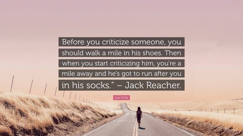 Lee Child Quote: “Before you criticize someone, you should walk a mile in his shoes. Then when you start criticizing him, you’re a mile away and he’s got to run after you in his socks.” – Jack Reacher.”