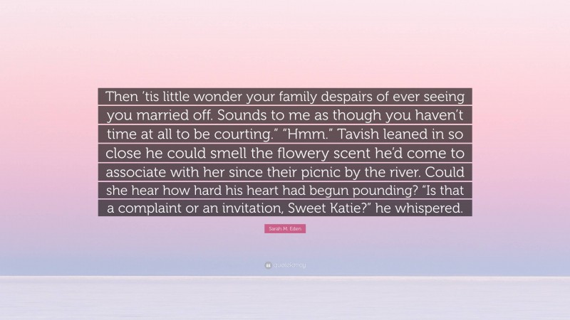 Sarah M. Eden Quote: “Then ’tis little wonder your family despairs of ever seeing you married off. Sounds to me as though you haven’t time at all to be courting.” “Hmm.” Tavish leaned in so close he could smell the flowery scent he’d come to associate with her since their picnic by the river. Could she hear how hard his heart had begun pounding? “Is that a complaint or an invitation, Sweet Katie?” he whispered.”