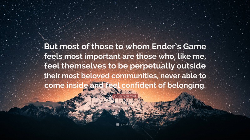 Orson Scott Card Quote: “But most of those to whom Ender’s Game feels most important are those who, like me, feel themselves to be perpetually outside their most beloved communities, never able to come inside and feel confident of belonging.”