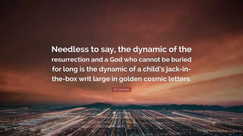 Os Guinness Quote: “Needless to say, the dynamic of the resurrection and a God who cannot be buried for long is the dynamic of a child’s jack-in-the-box writ large in golden cosmic letters.”