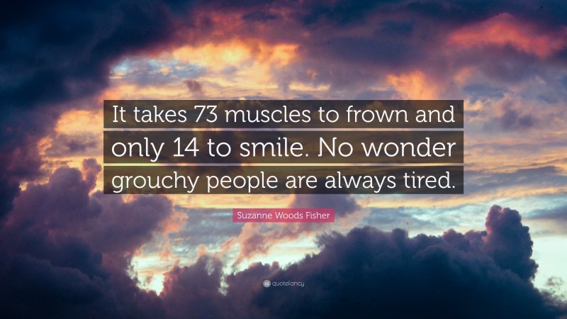 Suzanne Woods Fisher Quote: “It takes 73 muscles to frown and only 14 to smile. No wonder grouchy people are always tired.”