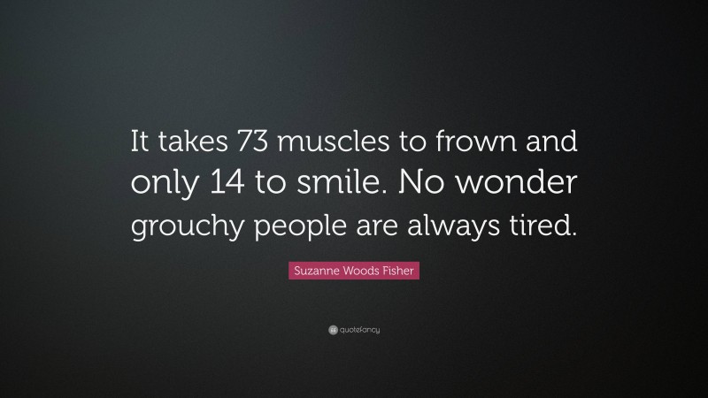 Suzanne Woods Fisher Quote: “It takes 73 muscles to frown and only 14 to smile. No wonder grouchy people are always tired.”