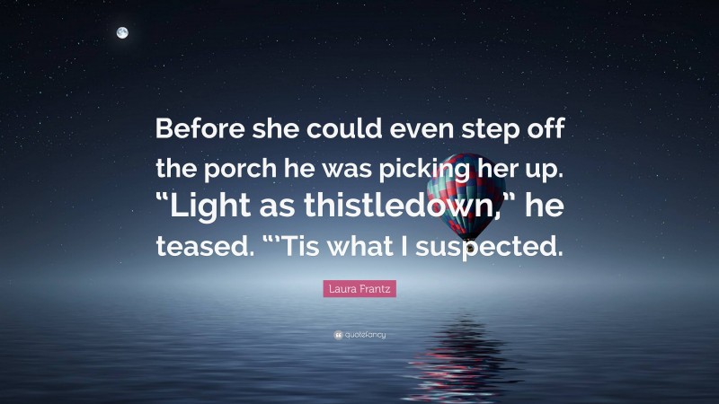 Laura Frantz Quote: “Before she could even step off the porch he was picking her up. “Light as thistledown,” he teased. “’Tis what I suspected.”