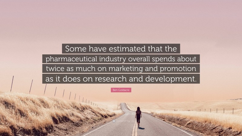 Ben Goldacre Quote: “Some have estimated that the pharmaceutical industry overall spends about twice as much on marketing and promotion as it does on research and development.”