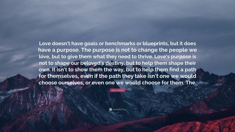 Alison Gopnik Quote: “Love doesn’t have goals or benchmarks or blueprints, but it does have a purpose. The purpose is not to change the people we love, but to give them what they need to thrive. Love’s purpose is not to shape our beloved’s destiny, but to help them shape their own. It isn’t to show them the way, but to help them find a path for themselves, even if the path they take isn’t one we would choose ourselves, or even one we would choose for them. The.”