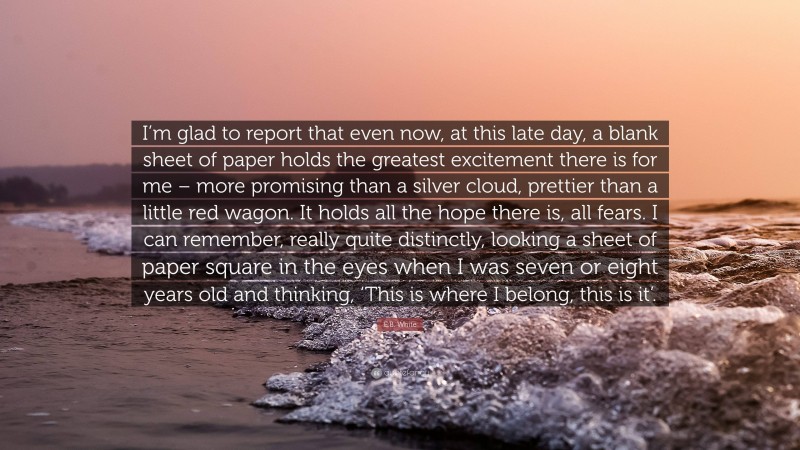 E.B. White Quote: “I’m glad to report that even now, at this late day, a blank sheet of paper holds the greatest excitement there is for me – more promising than a silver cloud, prettier than a little red wagon. It holds all the hope there is, all fears. I can remember, really quite distinctly, looking a sheet of paper square in the eyes when I was seven or eight years old and thinking, ‘This is where I belong, this is it’.”