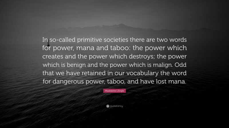 Madeleine L'Engle Quote: “In so-called primitive societies there are two words for power, mana and taboo: the power which creates and the power which destroys; the power which is benign and the power which is malign. Odd that we have retained in our vocabulary the word for dangerous power, taboo, and have lost mana.”