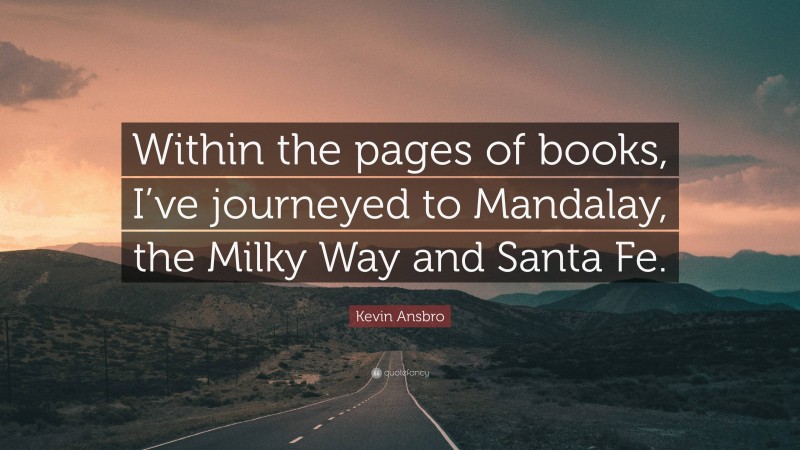 Kevin Ansbro Quote: “Within the pages of books, I’ve journeyed to Mandalay, the Milky Way and Santa Fe.”
