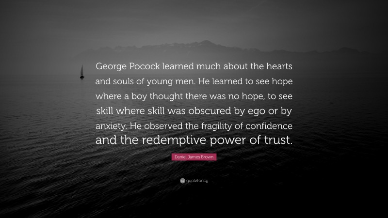 Daniel James Brown Quote: “George Pocock learned much about the hearts and souls of young men. He learned to see hope where a boy thought there was no hope, to see skill where skill was obscured by ego or by anxiety. He observed the fragility of confidence and the redemptive power of trust.”