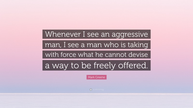 Mark Greene Quote: “Whenever I see an aggressive man, I see a man who is taking with force what he cannot devise a way to be freely offered.”
