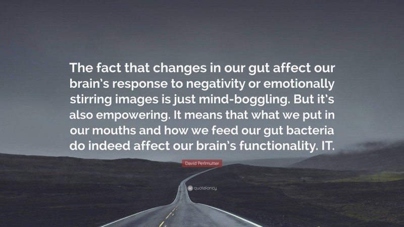 David Perlmutter Quote: “The fact that changes in our gut affect our brain’s response to negativity or emotionally stirring images is just mind-boggling. But it’s also empowering. It means that what we put in our mouths and how we feed our gut bacteria do indeed affect our brain’s functionality. IT.”