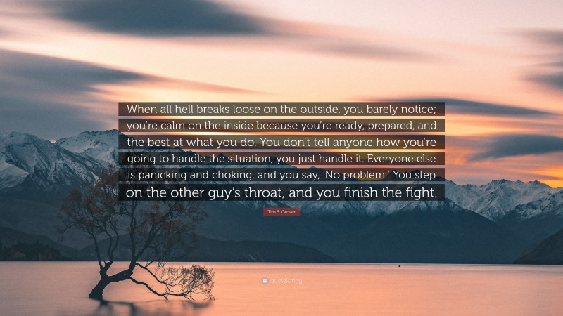 Tim S. Grover Quote: “When all hell breaks loose on the outside, you barely notice; you’re calm on the inside because you’re ready, prepared, and the best at what you do. You don’t tell anyone how you’re going to handle the situation, you just handle it. Everyone else is panicking and choking, and you say, ‘No problem.’ You step on the other guy’s throat, and you finish the fight.”