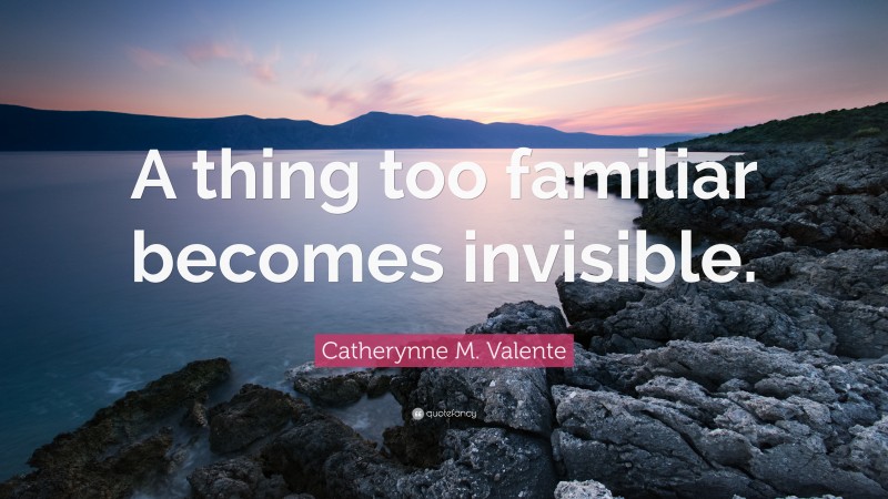 Catherynne M. Valente Quote: “A thing too familiar becomes invisible.”