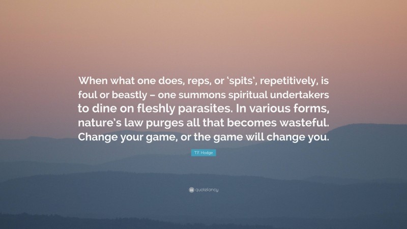 T.F. Hodge Quote: “When what one does, reps, or ‘spits’, repetitively, is foul or beastly – one summons spiritual undertakers to dine on fleshly parasites. In various forms, nature’s law purges all that becomes wasteful. Change your game, or the game will change you.”