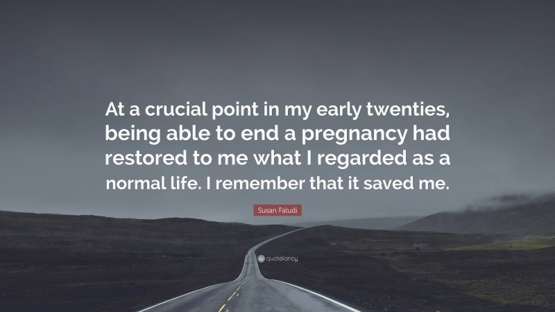 Susan Faludi Quote: “At a crucial point in my early twenties, being able to end a pregnancy had restored to me what I regarded as a normal life. I remember that it saved me.”