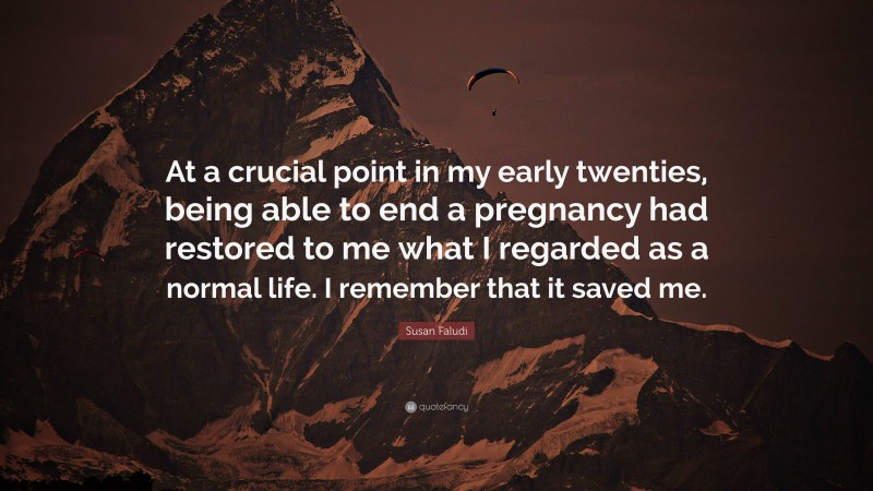 Susan Faludi Quote: “At a crucial point in my early twenties, being able to end a pregnancy had restored to me what I regarded as a normal life. I remember that it saved me.”