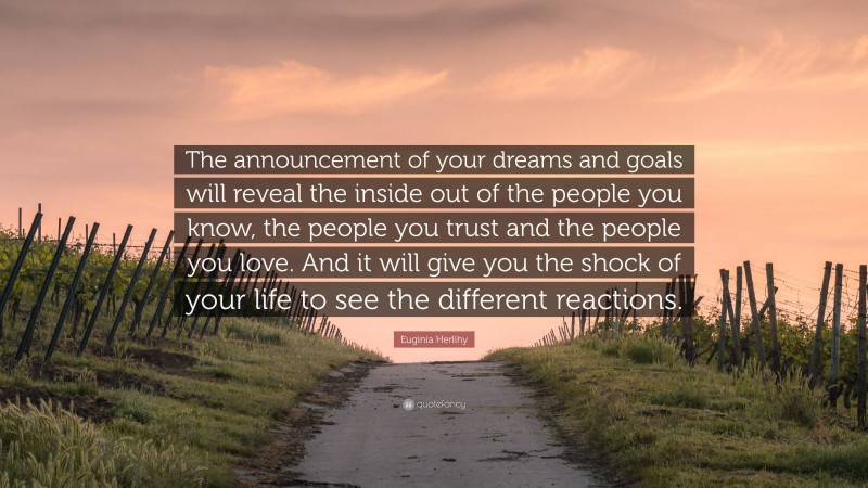 Euginia Herlihy Quote: “The announcement of your dreams and goals will reveal the inside out of the people you know, the people you trust and the people you love. And it will give you the shock of your life to see the different reactions.”