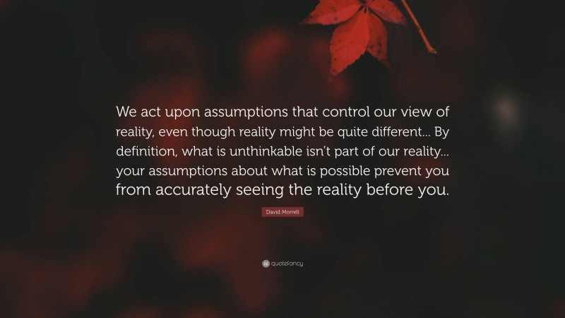 David Morrell Quote: “We act upon assumptions that control our view of reality, even though reality might be quite different... By definition, what is unthinkable isn’t part of our reality... your assumptions about what is possible prevent you from accurately seeing the reality before you.”