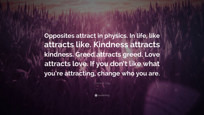 Connie R. Clay Quote: “Opposites attract in physics. In life, like attracts like. Kindness attracts kindness. Greed attracts greed. Love attracts love. If you don’t like what you’re attracting, change who you are.”