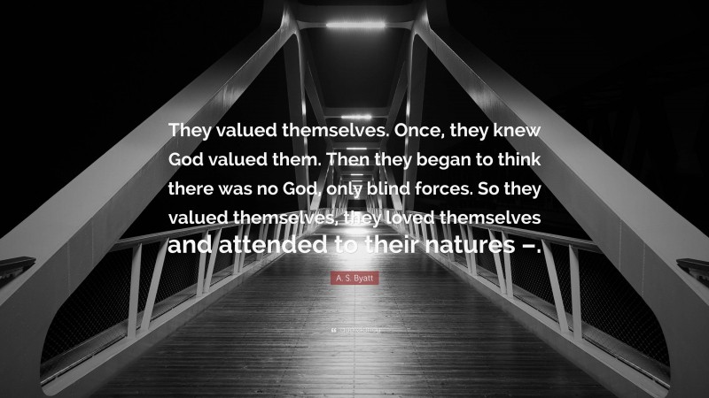 A. S. Byatt Quote: “They valued themselves. Once, they knew God valued them. Then they began to think there was no God, only blind forces. So they valued themselves, they loved themselves and attended to their natures –.”