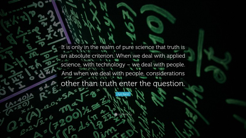 Ayn Rand Quote: “It is only in the realm of pure science that truth is an absolute criterion. When we deal with applied science, with technology – we deal with people. And when we deal with people, considerations other than truth enter the question.”