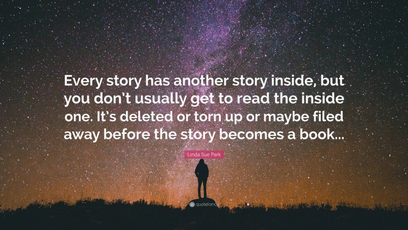 Linda Sue Park Quote: “Every story has another story inside, but you don’t usually get to read the inside one. It’s deleted or torn up or maybe filed away before the story becomes a book...”