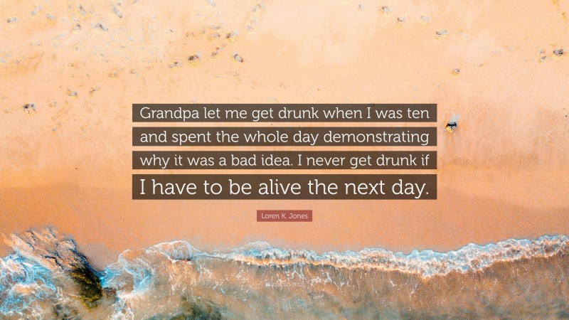Loren K. Jones Quote: “Grandpa let me get drunk when I was ten and spent the whole day demonstrating why it was a bad idea. I never get drunk if I have to be alive the next day.”