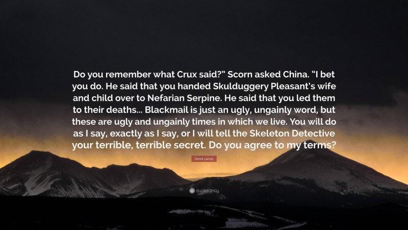 Derek Landy Quote: “Do you remember what Crux said?” Scorn asked China. “I bet you do. He said that you handed Skulduggery Pleasant’s wife and child over to Nefarian Serpine. He said that you led them to their deaths... Blackmail is just an ugly, ungainly word, but these are ugly and ungainly times in which we live. You will do as I say, exactly as I say, or I will tell the Skeleton Detective your terrible, terrible secret. Do you agree to my terms?”