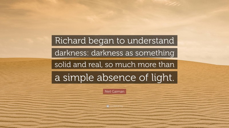 Neil Gaiman Quote: “Richard began to understand darkness: darkness as something solid and real, so much more than a simple absence of light.”